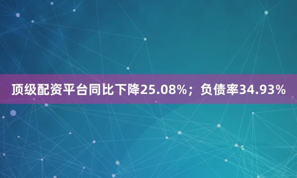 顶级配资平台同比下降25.08%；负债率34.93%
