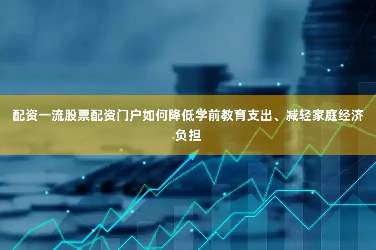 配资一流股票配资门户如何降低学前教育支出、减轻家庭经济负担