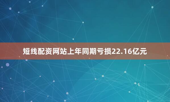 短线配资网站上年同期亏损22.16亿元