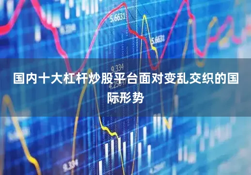 国内十大杠杆炒股平台面对变乱交织的国际形势