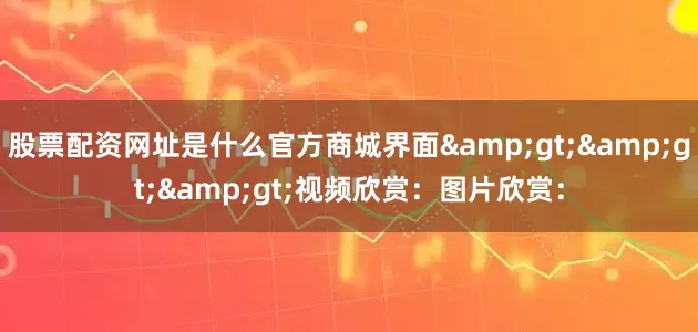 股票配资网址是什么官方商城界面&gt;&gt;&gt;视频欣赏：图片欣赏：